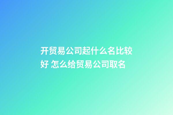 开贸易公司起什么名比较好 怎么给贸易公司取名-第1张-公司起名-玄机派